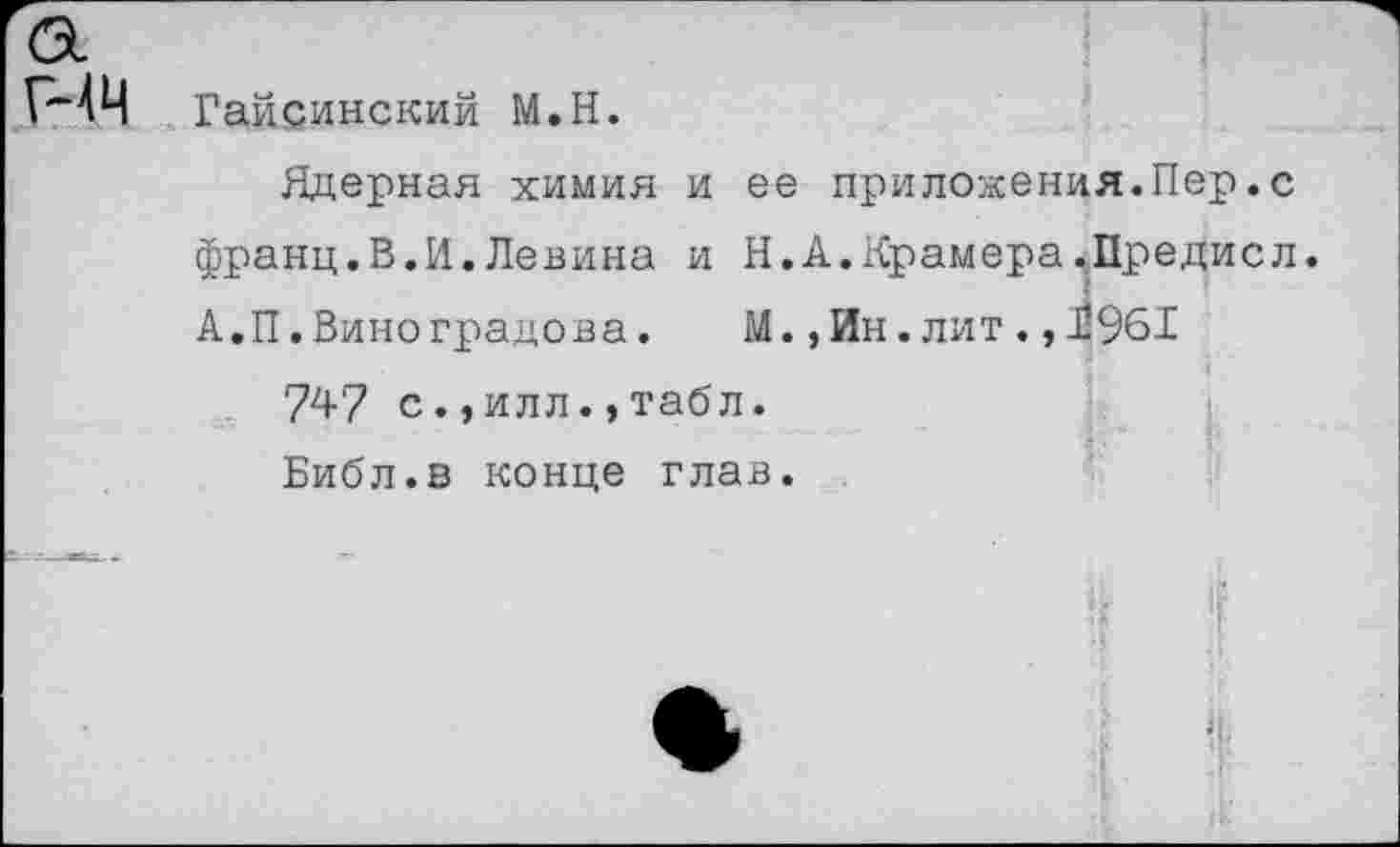 ﻿44 Гайсинский М.Н.
Ядерная химия и ее приложения.Пер.с франц.В.И.Левина и Н.А.Крамера,Предисл. А.П.Виноградова.	М.,Ин. лит. ,11961
747 с.,илл.,табл. Библ.в конце глав.